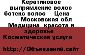 Кератиновое выпрямление волос,ботекс волос  › Цена ­ 2 500 - Московская обл. Медицина, красота и здоровье » Косметические услуги   